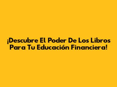¡Descubre El Poder De Los Libros Para Tu Educación Financiera!
