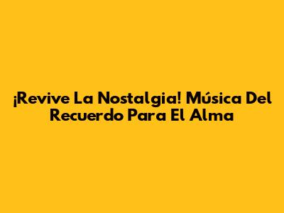 ¡Revive La Nostalgia! Música Del Recuerdo Para El Alma