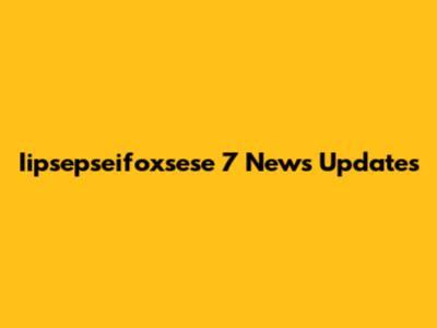  Iipsepseifoxsese 7 News Updates