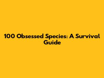 100 Obsessed Species: A Survival Guide