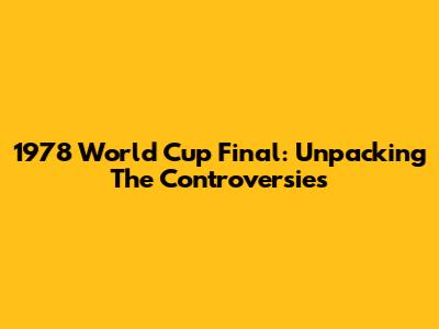 1978 World Cup Final: Unpacking The Controversies