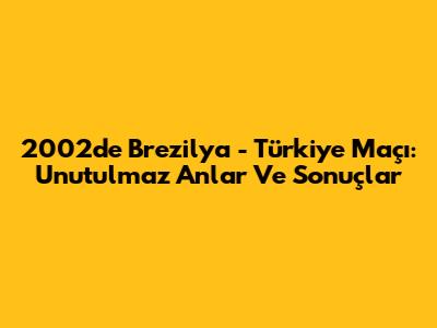 2002'de Brezilya - Türkiye Maçı: Unutulmaz Anlar Ve Sonuçlar