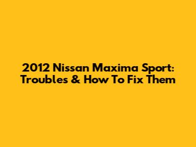 2012 Nissan Maxima Sport: Troubles & How To Fix Them