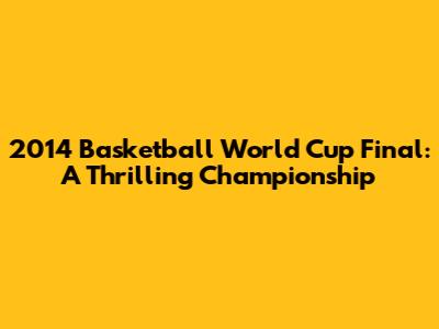 2014 Basketball World Cup Final: A Thrilling Championship