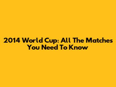 2014 World Cup: All The Matches You Need To Know