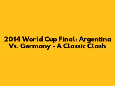 2014 World Cup Final: Argentina Vs. Germany - A Classic Clash