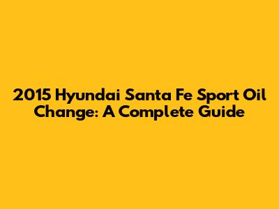 2015 Hyundai Santa Fe Sport Oil Change: A Complete Guide