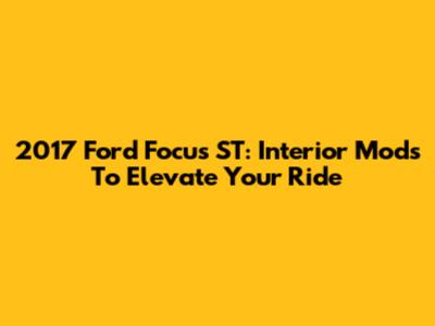 2017 Ford Focus ST: Interior Mods To Elevate Your Ride