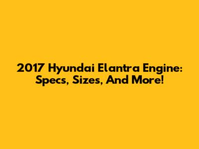 2017 Hyundai Elantra Engine: Specs, Sizes, And More!