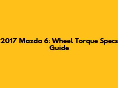 2017 Mazda 6: Wheel Torque Specs Guide