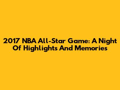 2017 NBA All-Star Game: A Night Of Highlights And Memories