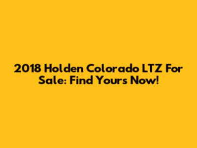2018 Holden Colorado LTZ For Sale: Find Yours Now!