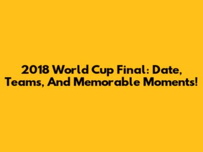 2018 World Cup Final: Date, Teams, And Memorable Moments!
