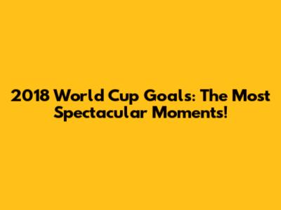 2018 World Cup Goals: The Most Spectacular Moments!