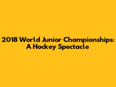 2018 World Junior Championships: A Hockey Spectacle