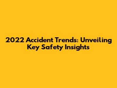 2022 Accident Trends: Unveiling Key Safety Insights