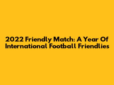 2022 Friendly Match: A Year Of International Football Friendlies
