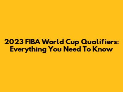 2023 FIBA World Cup Qualifiers: Everything You Need To Know