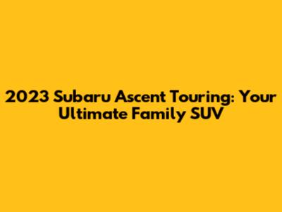 2023 Subaru Ascent Touring: Your Ultimate Family SUV