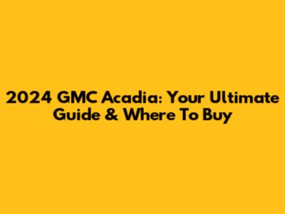 2024 GMC Acadia: Your Ultimate Guide & Where To Buy