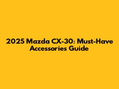 2025 Mazda CX-30: Must-Have Accessories Guide