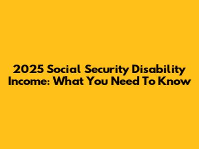 2025 Social Security Disability Income: What You Need To Know