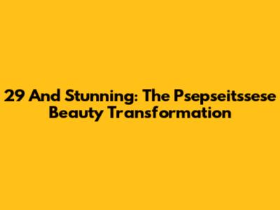 29 And Stunning: The Psepseitssese Beauty Transformation