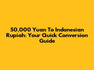 50,000 Yuan To Indonesian Rupiah: Your Quick Conversion Guide