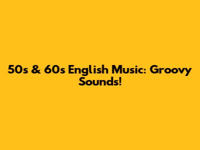 50s & 60s English Music: Groovy Sounds!