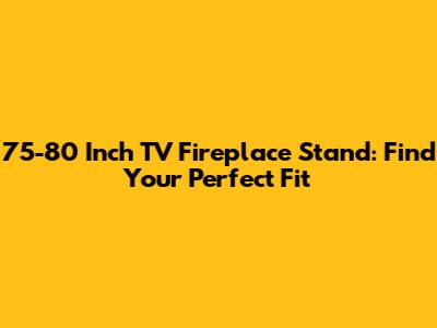 75-80 Inch TV Fireplace Stand: Find Your Perfect Fit