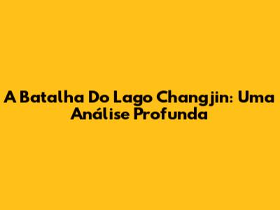 A Batalha Do Lago Changjin: Uma Análise Profunda