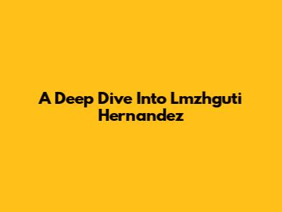 A Deep Dive Into Lmzhguti Hernandez