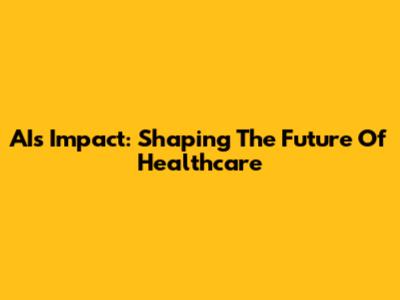 AI's Impact: Shaping The Future Of Healthcare