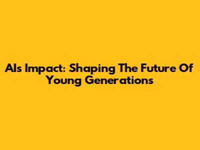 AI's Impact: Shaping The Future Of Young Generations