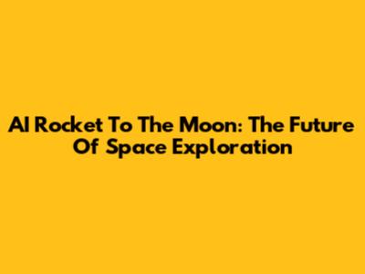 AI Rocket To The Moon: The Future Of Space Exploration