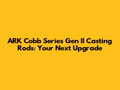 ARK Cobb Series Gen II Casting Rods: Your Next Upgrade