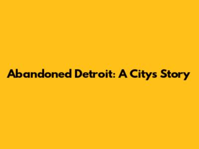 Abandoned Detroit: A City's Story