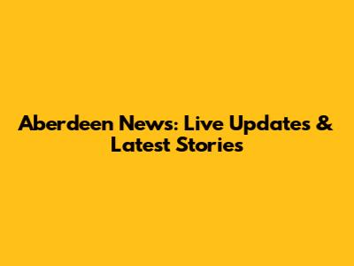Aberdeen News: Live Updates & Latest Stories