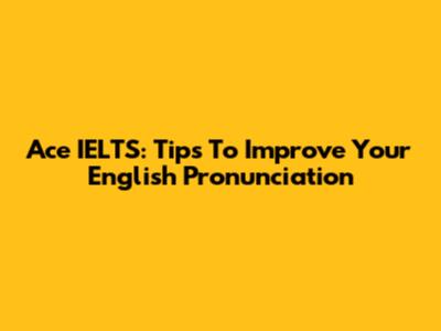 Ace IELTS: Tips To Improve Your English Pronunciation