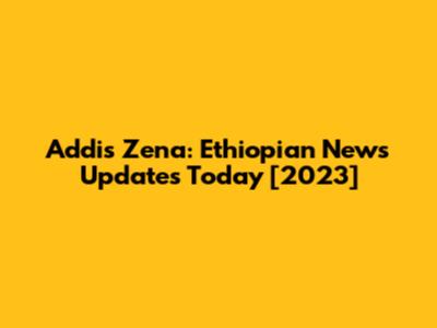 Addis Zena: Ethiopian News Updates Today [2023]