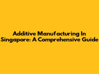 Additive Manufacturing In Singapore: A Comprehensive Guide
