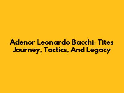 Adenor Leonardo Bacchi: Tite's Journey, Tactics, And Legacy