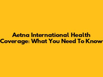 Aetna International Health Coverage: What You Need To Know