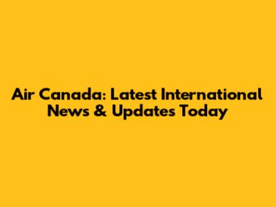 Air Canada: Latest International News & Updates Today