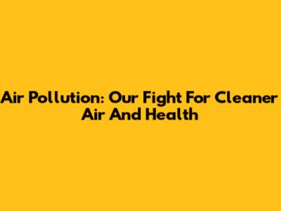 Air Pollution: Our Fight For Cleaner Air And Health