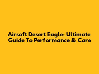 Airsoft Desert Eagle: Ultimate Guide To Performance & Care