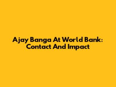 Ajay Banga At World Bank: Contact And Impact