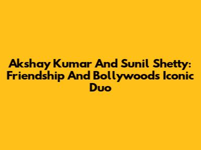 Akshay Kumar And Sunil Shetty: Friendship And Bollywood's Iconic Duo