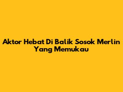 Aktor Hebat Di Balik Sosok Merlin Yang Memukau