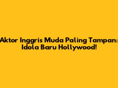 Aktor Inggris Muda Paling Tampan: Idola Baru Hollywood!